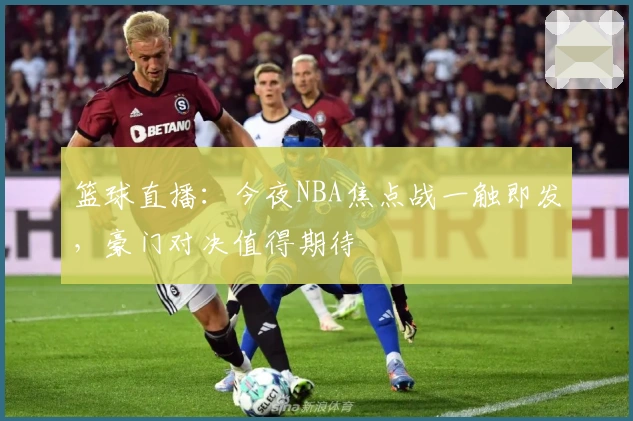 篮球直播：今夜NBA焦点战一触即发，豪门对决值得期待