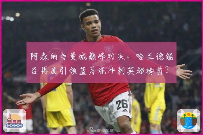 阿森纳与曼城巅峰对决，哈兰德能否再度引领蓝月亮冲刺英超榜首？