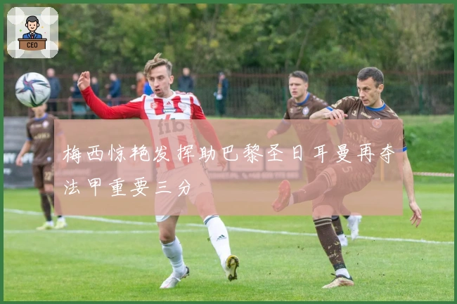 梅西惊艳发挥助巴黎圣日耳曼再夺法甲重要三分