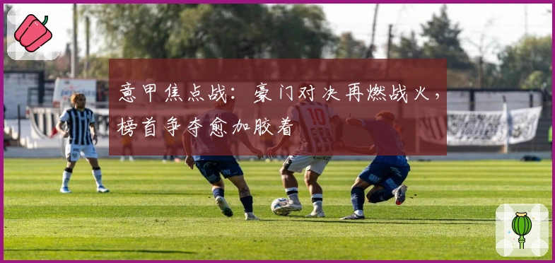 意甲焦点战：豪门对决再燃战火，榜首争夺愈加胶着