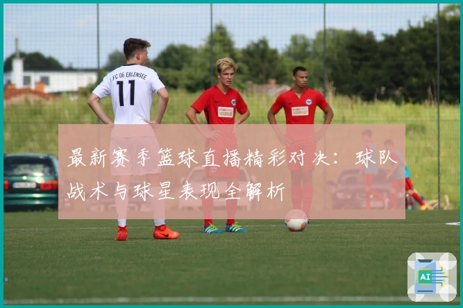 最新赛季篮球直播精彩对决：球队战术与球星表现全解析