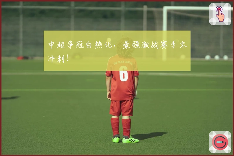 中超争冠白热化，豪强激战赛季末冲刺！