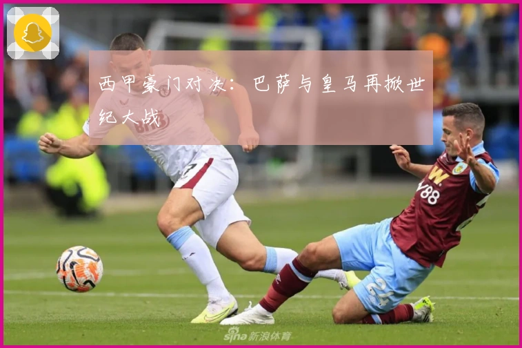 西甲豪门对决：巴萨与皇马再掀世纪大战